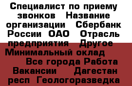 Специалист по приему звонков › Название организации ­ Сбербанк России, ОАО › Отрасль предприятия ­ Другое › Минимальный оклад ­ 18 500 - Все города Работа » Вакансии   . Дагестан респ.,Геологоразведка п.